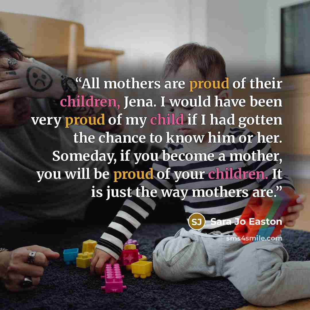 “All mothers are proud of their children, Jena. I would have been very proud of my child if I had gotten the chance to know him or her. Someday, if you become a mother, you will be proud of your children. It is just the way mothers are.” quote by Sara Jo Easton