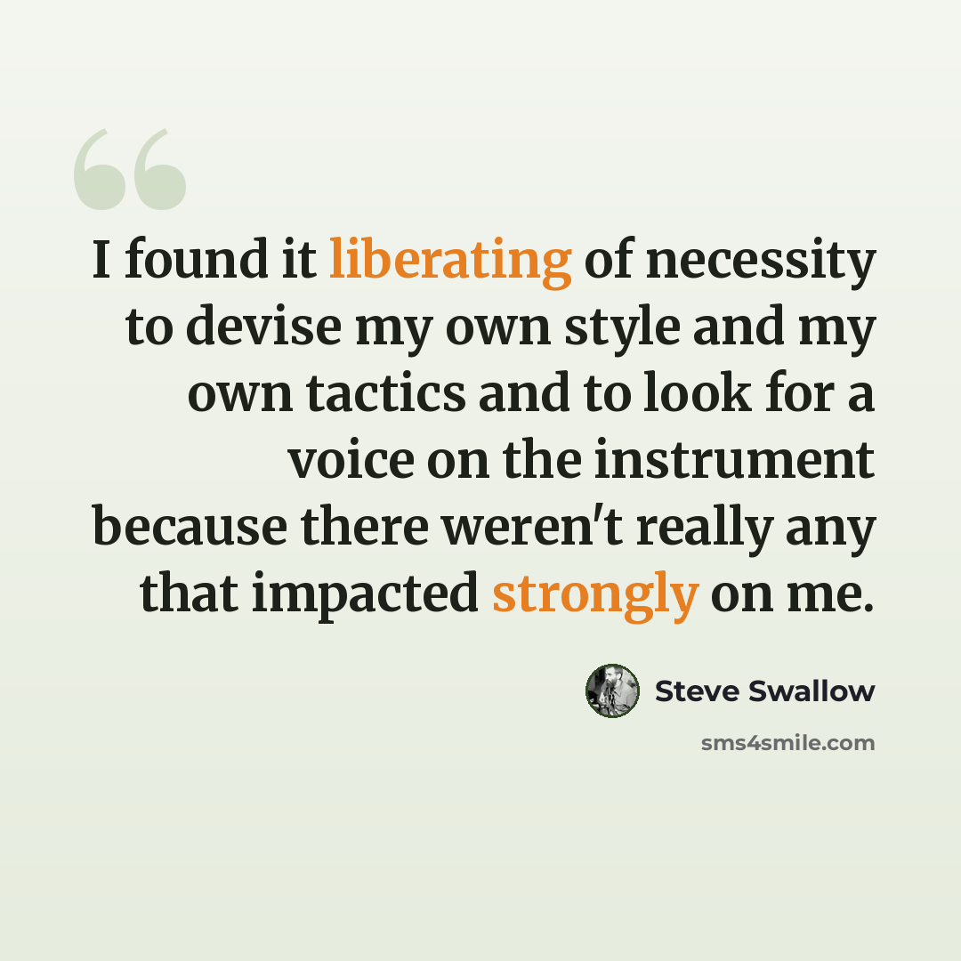“I found it liberating of necessity to devise my own style and my own tactics and to look for a voice on the instrument because there weren't really any that impacted strongly on me.” quote by Steve Swallow