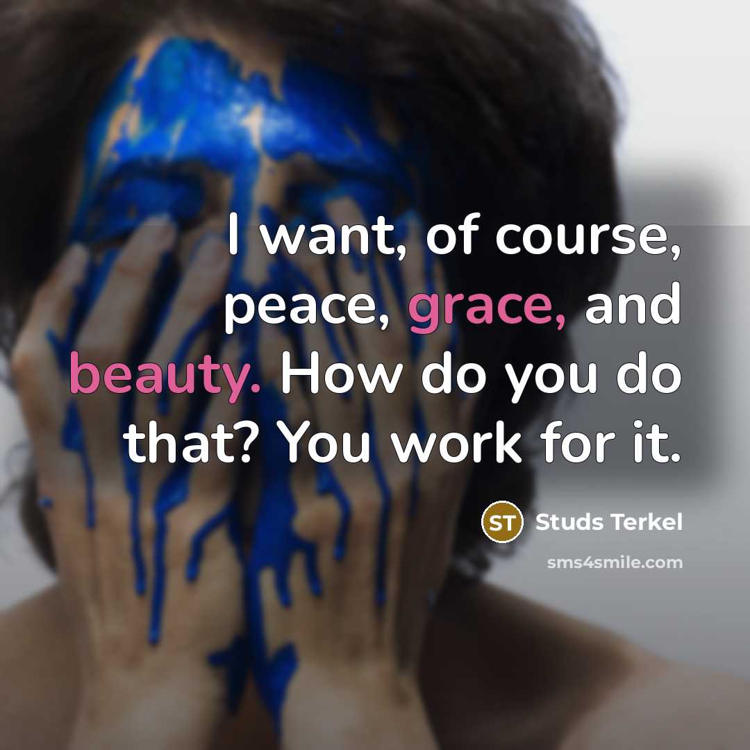 “I want, of course, peace, grace, and beauty. How do you do that? You work for it.” quote by Studs Terkel