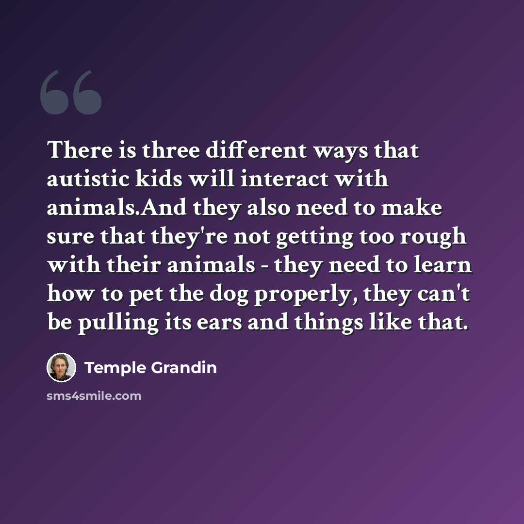 “There is three different ways that autistic kids will interact with animals.And they also need to make sure that they're not getting too rough with their animals - they need to learn how to pet the dog properly, they can't be pulling its ears and things like that.” quote by Temple Grandin