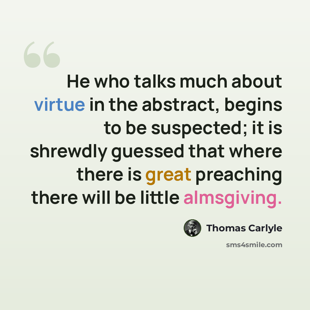 “He who talks much about virtue in the abstract, begins to be suspected; it is shrewdly guessed that where there is great preaching there will be little almsgiving.” quote by Thomas Carlyle