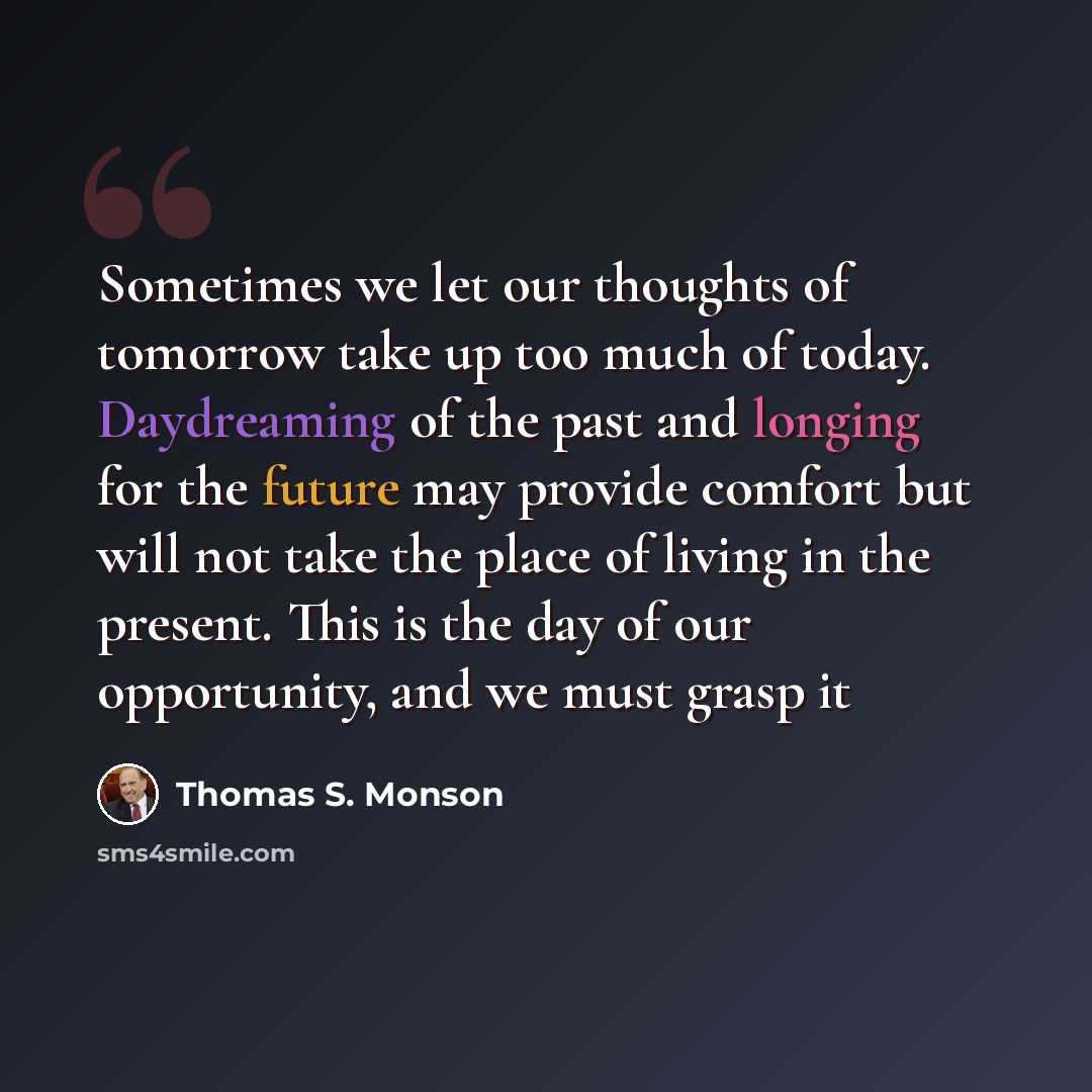 “Sometimes we let our thoughts of tomorrow take up too much of today. Daydreaming of the past and longing for the future may provide comfort but will not take the place of living in the present. This is the day of our opportunity, and we must grasp it” quote by Thomas S. Monson