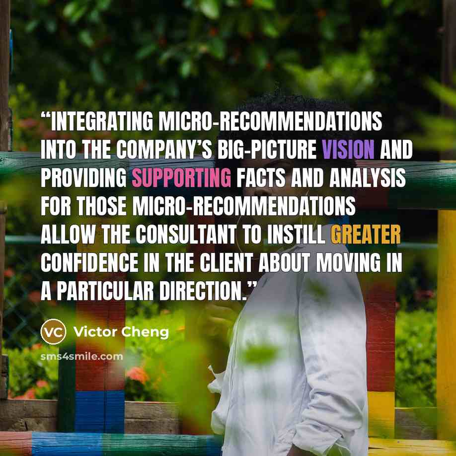“Integrating micro-recommendations into the company’s big-picture vision and providing supporting facts and analysis for those micro-recommendations allow the consultant to instill greater confidence in the client about moving in a particular direction.” quote by Victor Cheng