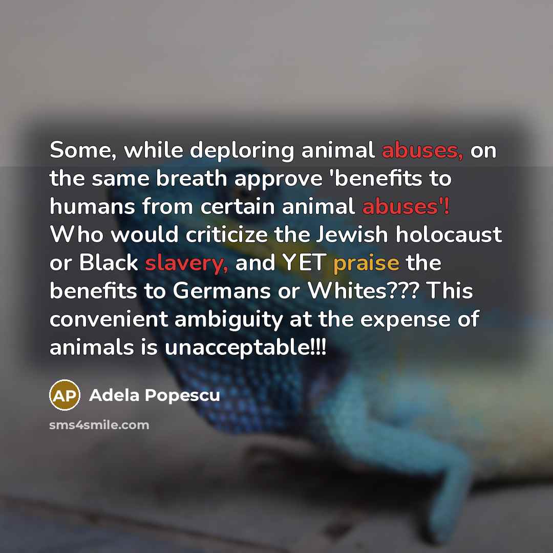 “Some, while deploring animal abuses, on the same breath approve 'benefits to humans from certain animal abuses'! Who would criticize the Jewish holocaust or Black slavery, and YET praise the benefits to Germans or Whites??? This convenient ambiguity at the expense of animals is unacceptable!!!” quote by Adela Popescu