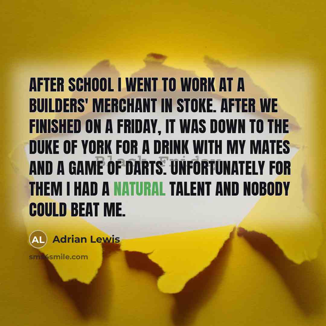 “After school I went to work at a builders' merchant in Stoke. After we finished on a Friday, it was down to the Duke of York for a drink with my mates and a game of darts. Unfortunately for them I had a natural talent and nobody could beat me.” quote by Adrian Lewis