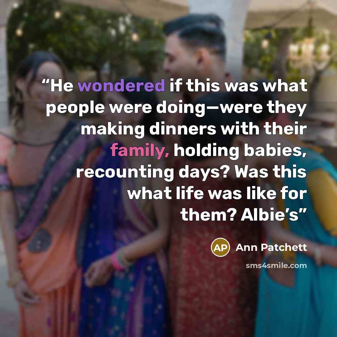 “He wondered if this was what people were doing—were they making dinners with their family, holding babies, recounting days? Was this what life was like for them? Albie’s” quote by Ann Patchett