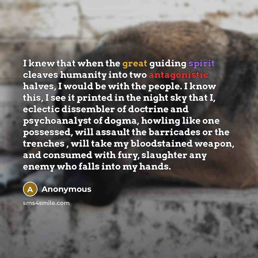 “I knew that when the great guiding spirit cleaves humanity into two antagonistic halves, I would be with the people. I know this, I see it printed in the night sky that I, eclectic dissembler of doctrine and psychoanalyst of dogma, howling like one possessed, will assault the barricades or the…” quote by Anonymous