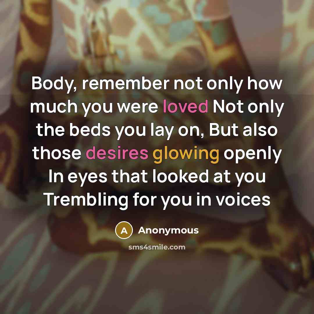 “Body, remember not only how much you were loved Not only the beds you lay on, But also those desires glowing openly In eyes that looked at you Trembling for you in voices” quote by Anonymous