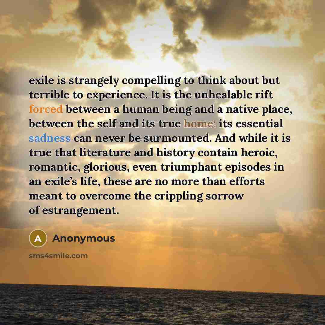 “exile is strangely compelling to think about but terrible to experience. It is the unhealable rift forced between a human being and a native place, between the self and its true home: its essential sadness can never be surmounted. And while it is true that literature and history contain heroic…” quote by Anonymous