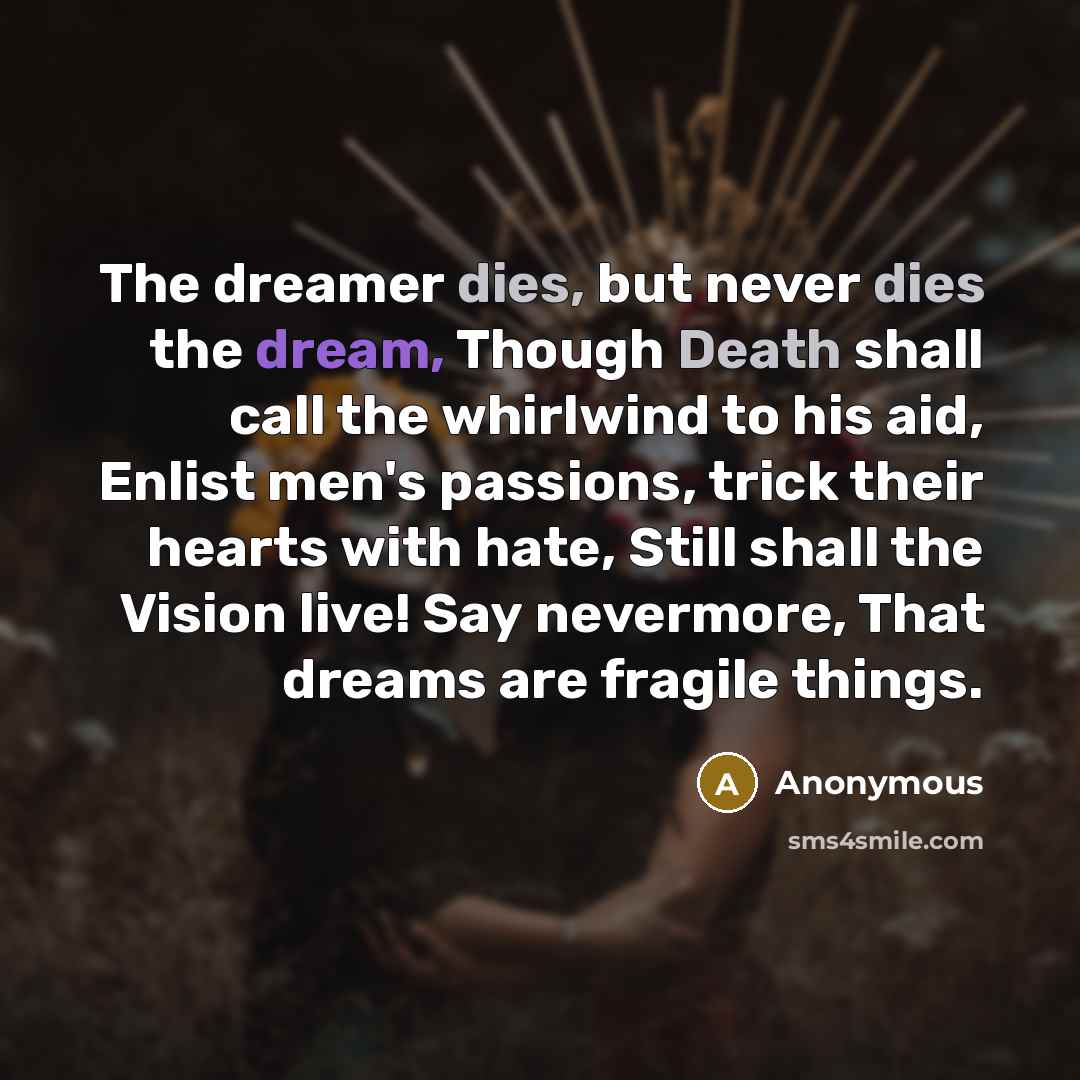 “The dreamer dies, but never dies the dream, Though Death shall call the whirlwind to his aid, Enlist men's passions, trick their hearts with hate, Still shall the Vision live! Say nevermore, That dreams are fragile things.” quote by Anonymous