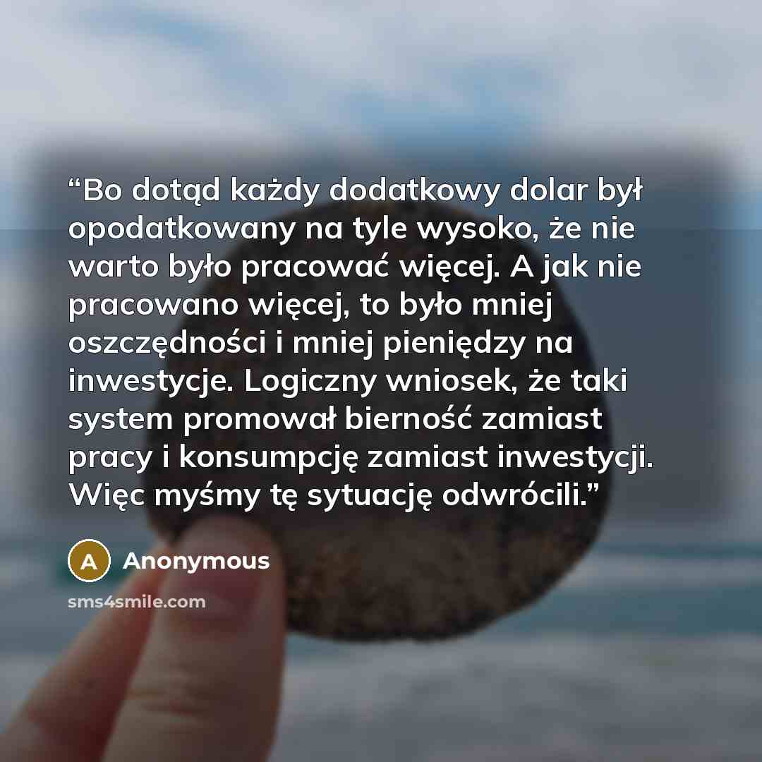 “Bo dotąd każdy do­dat­ko­wy dolar był opo­dat­ko­wa­ny na tyle wy­so­ko, że nie warto było pra­co­wać wię­cej. A jak nie pra­co­wa­no wię­cej, to było mniej oszczęd­no­ści i mniej pie­nię­dzy na in­we­sty­cje. Lo­gicz­ny wnio­sek, że taki sys­tem pro­mo­wał bier­ność za­miast pracy i kon­sump­cję…” quote by Anonymous