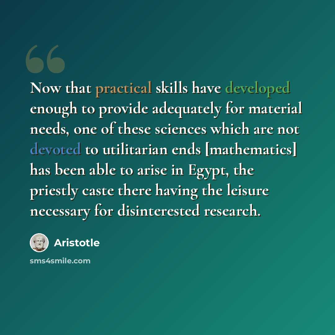 “Now that practical skills have developed enough to provide adequately for material needs, one of these sciences which are not devoted to utilitarian ends [mathematics] has been able to arise in Egypt, the priestly caste there having the leisure necessary for disinterested research.” quote by Aristotle