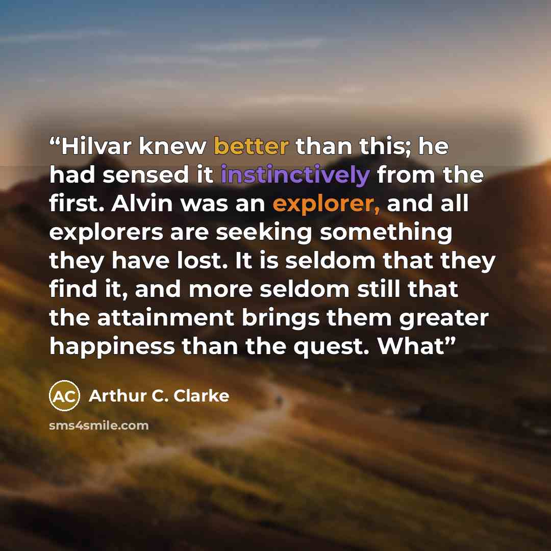 “Hilvar knew better than this; he had sensed it instinctively from the first. Alvin was an explorer, and all explorers are seeking something they have lost. It is seldom that they find it, and more seldom still that the attainment brings them greater happiness than the quest. What” quote by Arthur C. Clarke