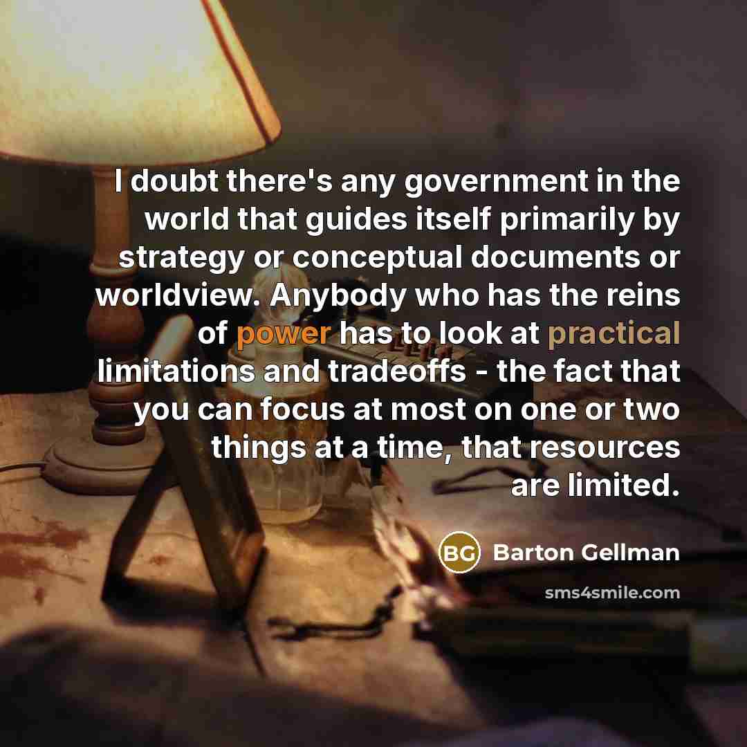 “I doubt there's any government in the world that guides itself primarily by strategy or conceptual documents or worldview. Anybody who has the reins of power has to look at practical limitations and tradeoffs - the fact that you can focus at most on one or two things at a time, that resources are…” quote by Barton Gellman