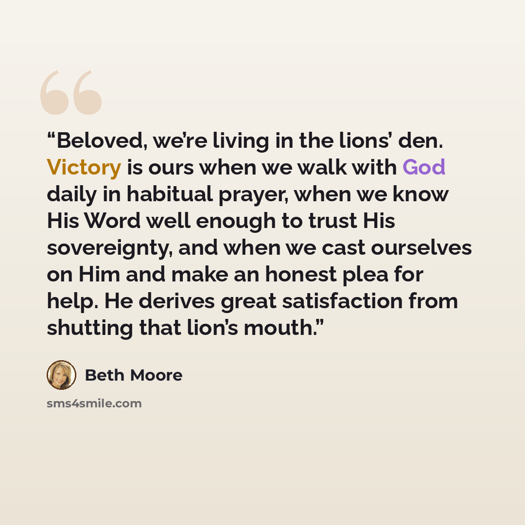 “Beloved, we’re living in the lions’ den. Victory is ours when we walk with God daily in habitual prayer, when we know His Word well enough to trust His sovereignty, and when we cast ourselves on Him and make an honest plea for help. He derives great satisfaction from shutting that lion’s mouth.” quote by Beth Moore