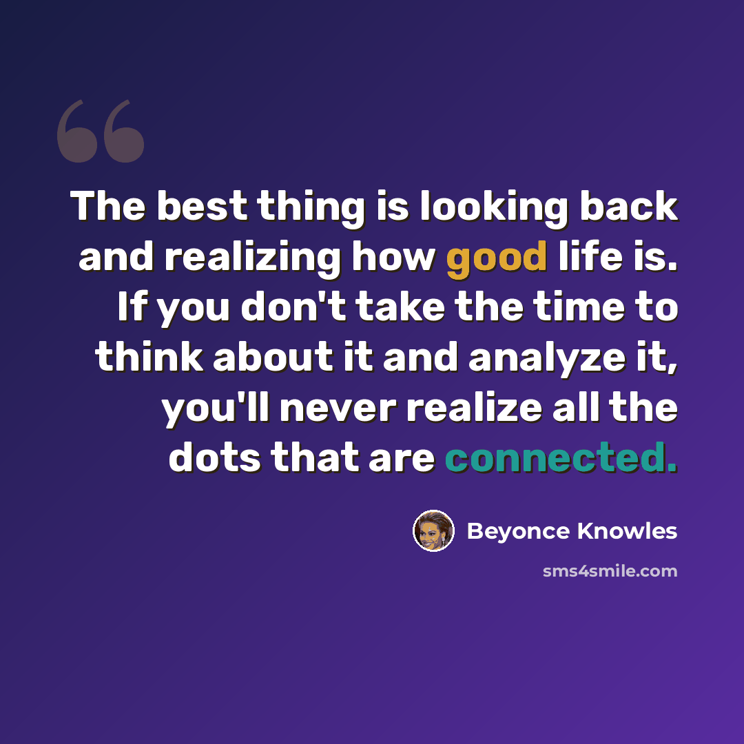 “The best thing is looking back and realizing how good life is. If you don't take the time to think about it and analyze it, you'll never realize all the dots that are connected.” quote by Beyonce Knowles