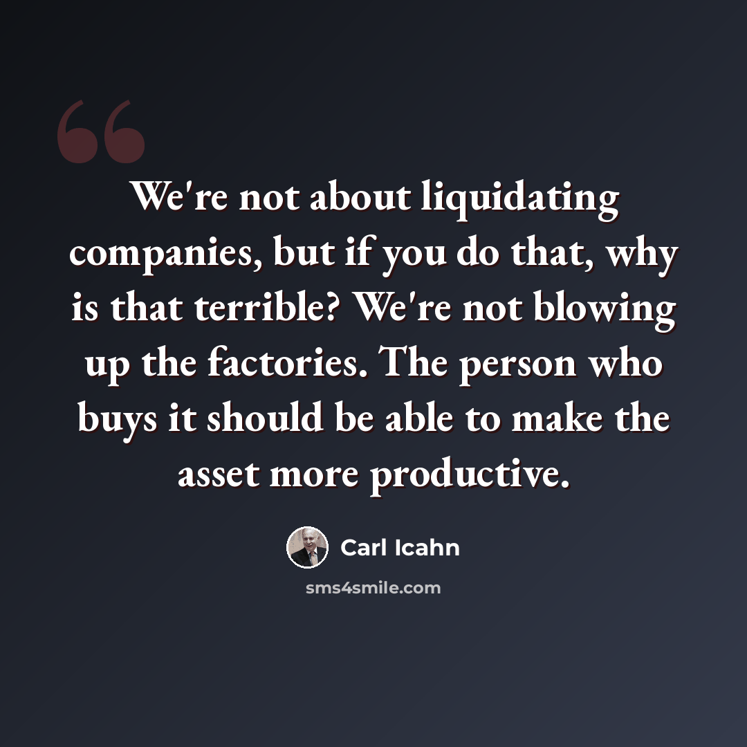 “We're not about liquidating companies, but if you do that, why is that terrible? We're not blowing up the factories. The person who buys it should be able to make the asset more productive.” quote by Carl Icahn