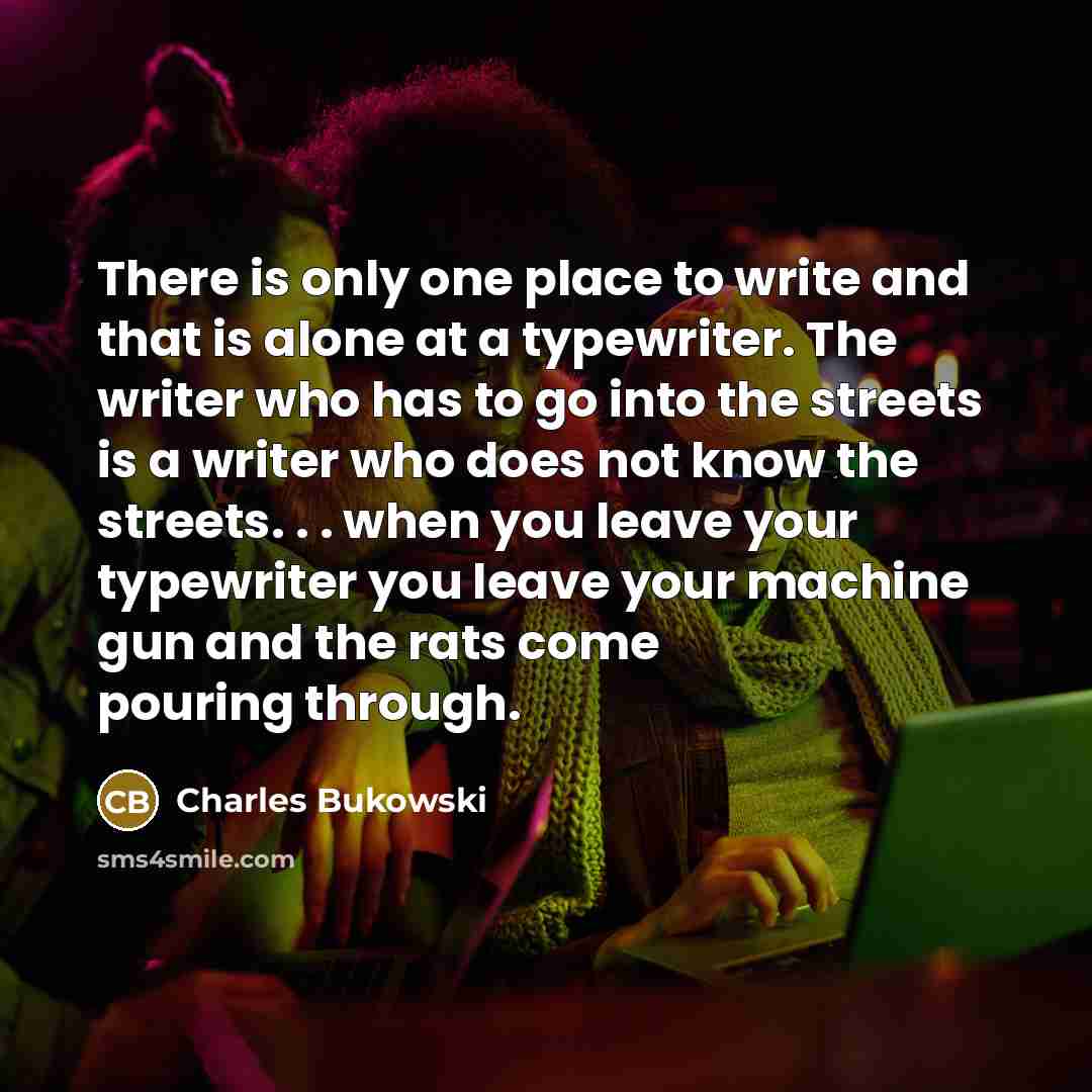 “There is only one place to write and that is alone at a typewriter. The writer who has to go into the streets is a writer who does not know the streets. . . when you leave your typewriter you leave your machine gun and the rats come pouring through.” quote by Charles Bukowski