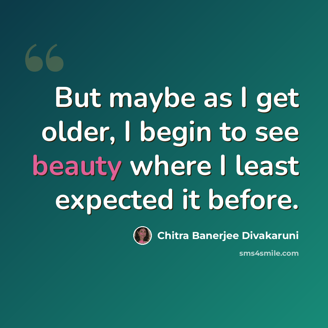 “But maybe as I get older, I begin to see beauty where I least expected it before.” quote by Chitra Banerjee Divakaruni