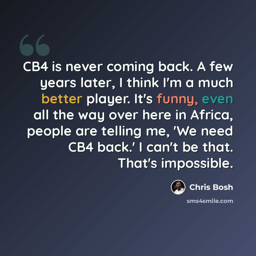 “CB4 is never coming back. A few years later, I think I'm a much better player. It's funny, even all the way over here in Africa, people are telling me, 'We need CB4 back.' I can't be that. That's impossible.” quote by Chris Bosh