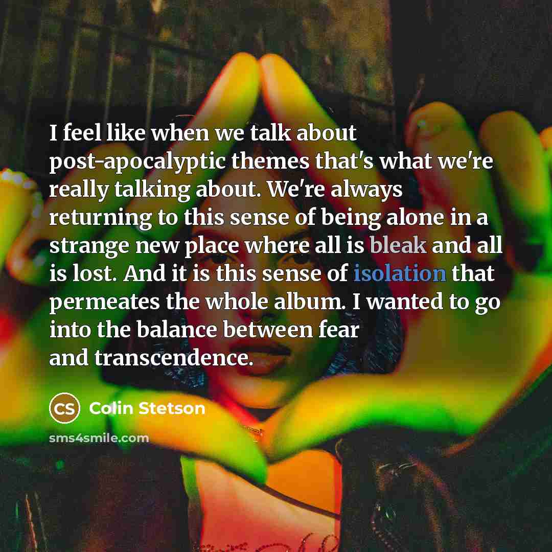 “I feel like when we talk about post-apocalyptic themes that's what we're really talking about. We're always returning to this sense of being alone in a strange new place where all is bleak and all is lost. And it is this sense of isolation that permeates the whole album. I wanted to go into the…” quote by Colin Stetson
