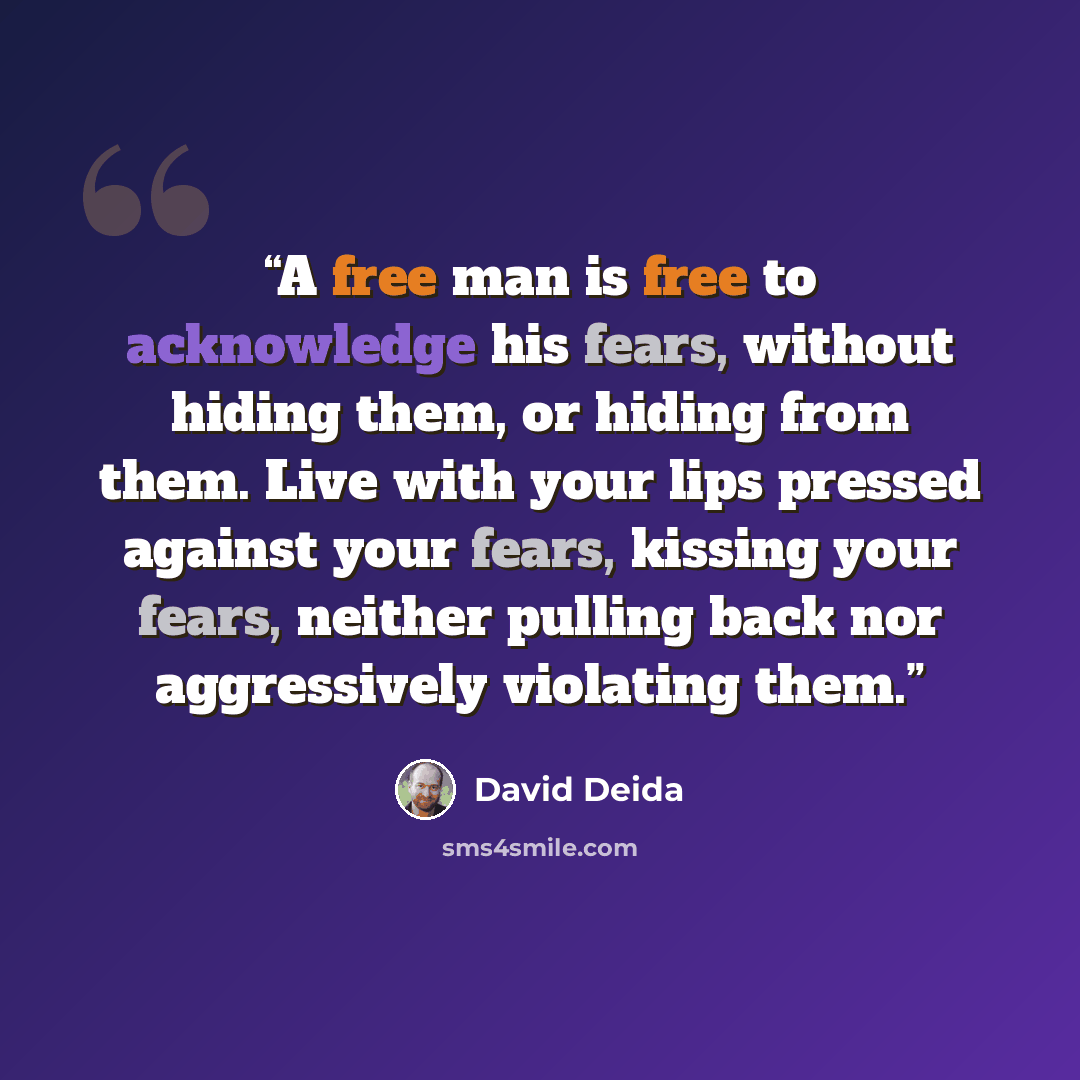 “A free man is free to acknowledge his fears, without hiding them, or hiding from them. Live with your lips pressed against your fears, kissing your fears, neither pulling back nor aggressively violating them.” quote by David Deida