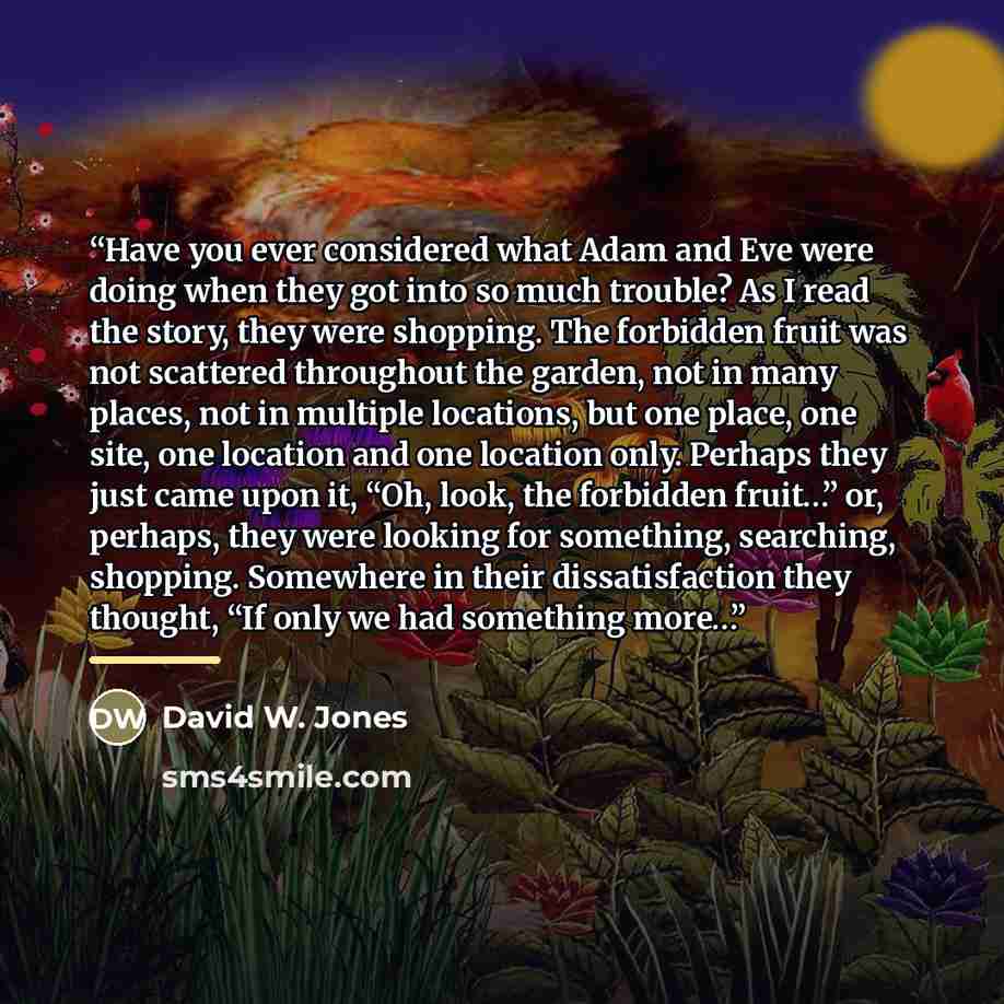 “Have you ever considered what Adam and Eve were doing when they got into so much trouble? As I read the story, they were shopping. The forbidden fruit was not scattered throughout the garden, not in many places, not in multiple locations, but one place, one site, one location and one location…” quote by David W. Jones