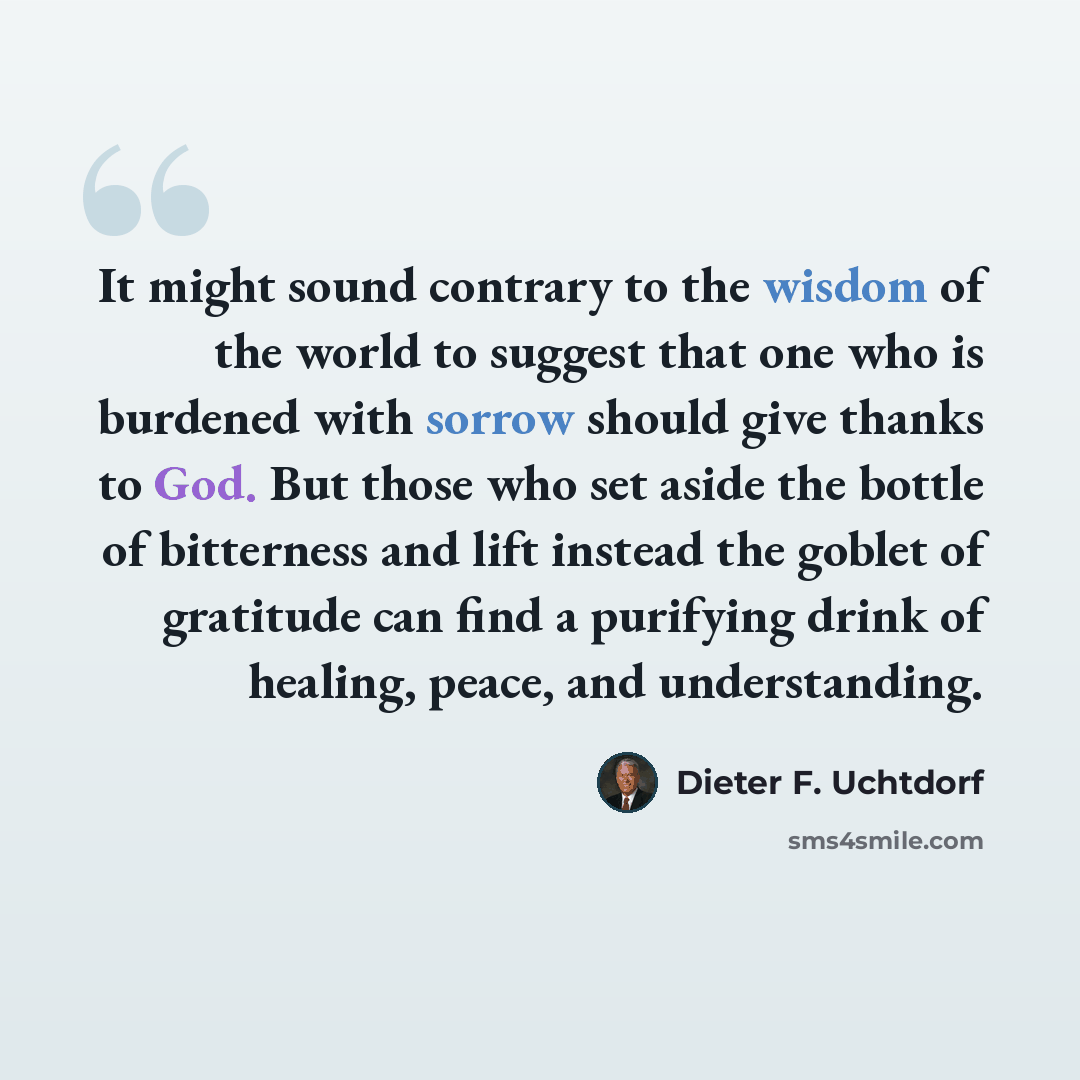 “It might sound contrary to the wisdom of the world to suggest that one who is burdened with sorrow should give thanks to God. But those who set aside the bottle of bitterness and lift instead the goblet of gratitude can find a purifying drink of healing, peace, and understanding.” quote by Dieter F. Uchtdorf