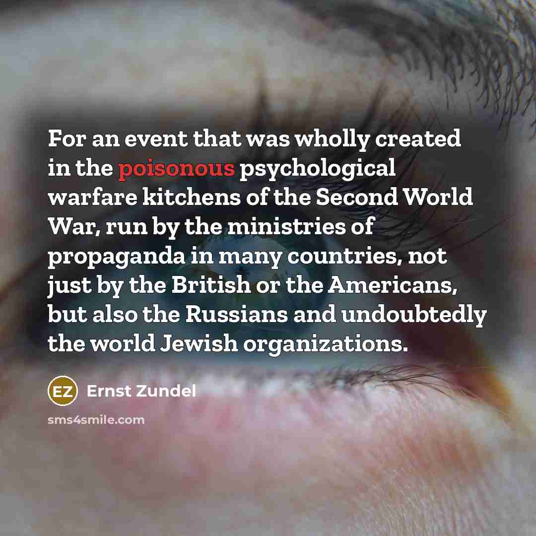 “For an event that was wholly created in the poisonous psychological warfare kitchens of the Second World War, run by the ministries of propaganda in many countries, not just by the British or the Americans, but also the Russians and undoubtedly the world Jewish organizations.” quote by Ernst Zundel