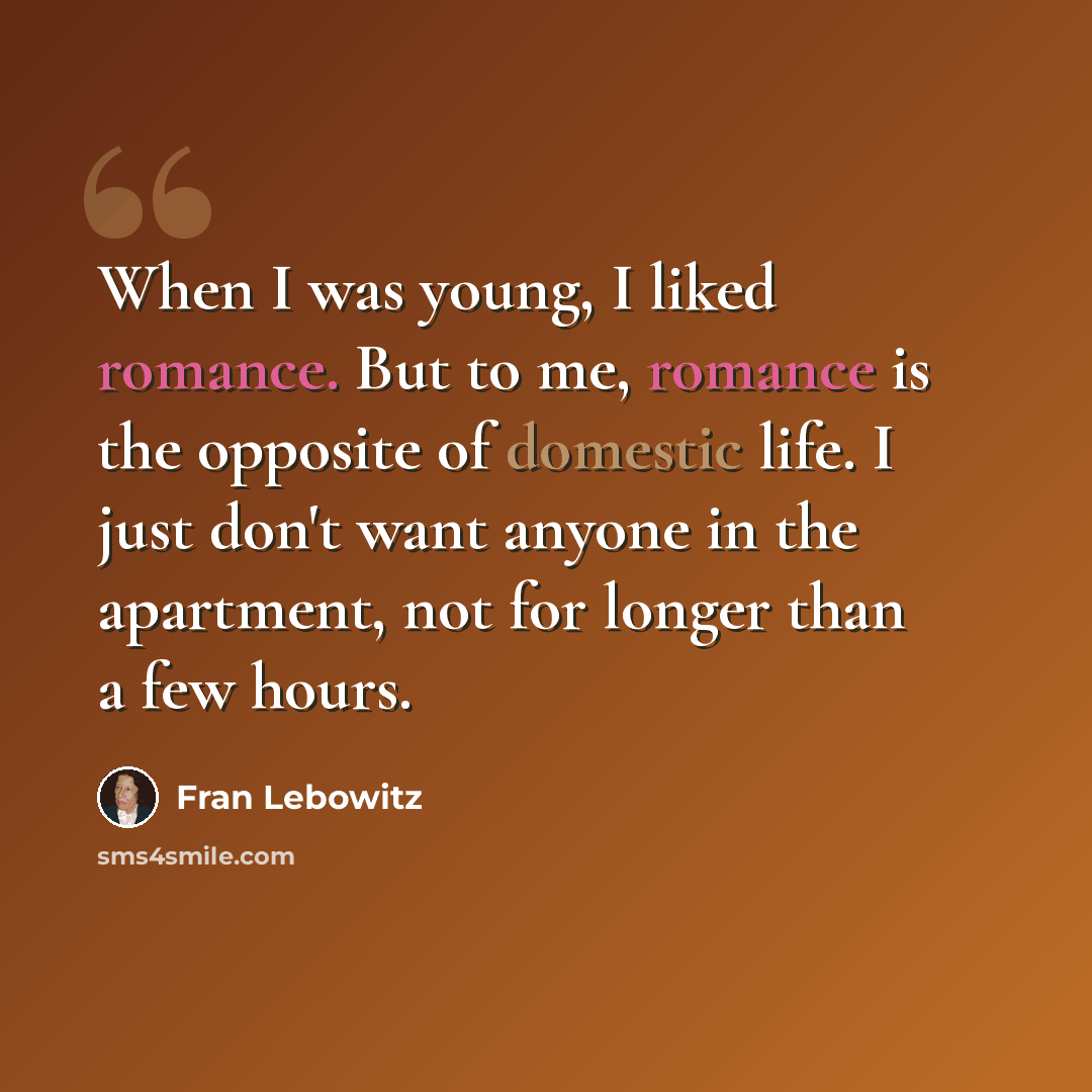“When I was young, I liked romance. But to me, romance is the opposite of domestic life. I just don't want anyone in the apartment, not for longer than a few hours.” quote by Fran Lebowitz