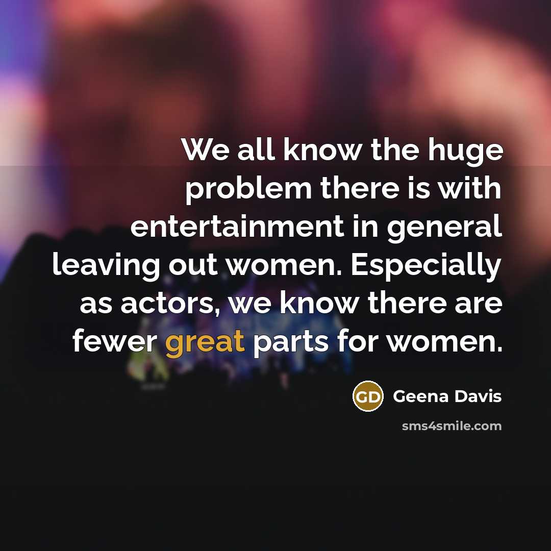 “We all know the huge problem there is with entertainment in general leaving out women. Especially as actors, we know there are fewer great parts for women.” quote by Geena Davis