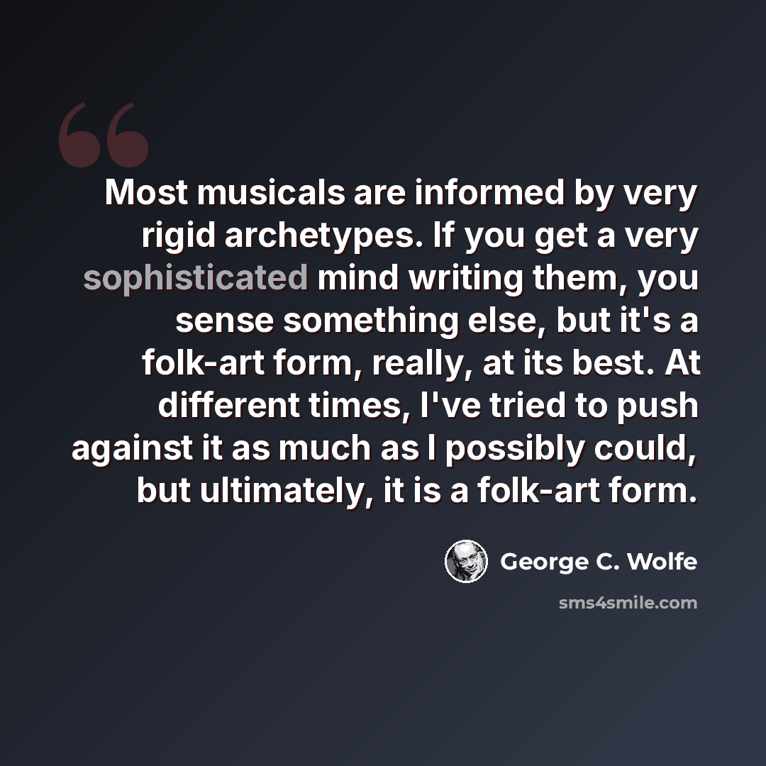 “Most musicals are informed by very rigid archetypes. If you get a very sophisticated mind writing them, you sense something else, but it's a folk-art form, really, at its best. At different times, I've tried to push against it as much as I possibly could, but ultimately, it is a folk-art form.” quote by George C. Wolfe