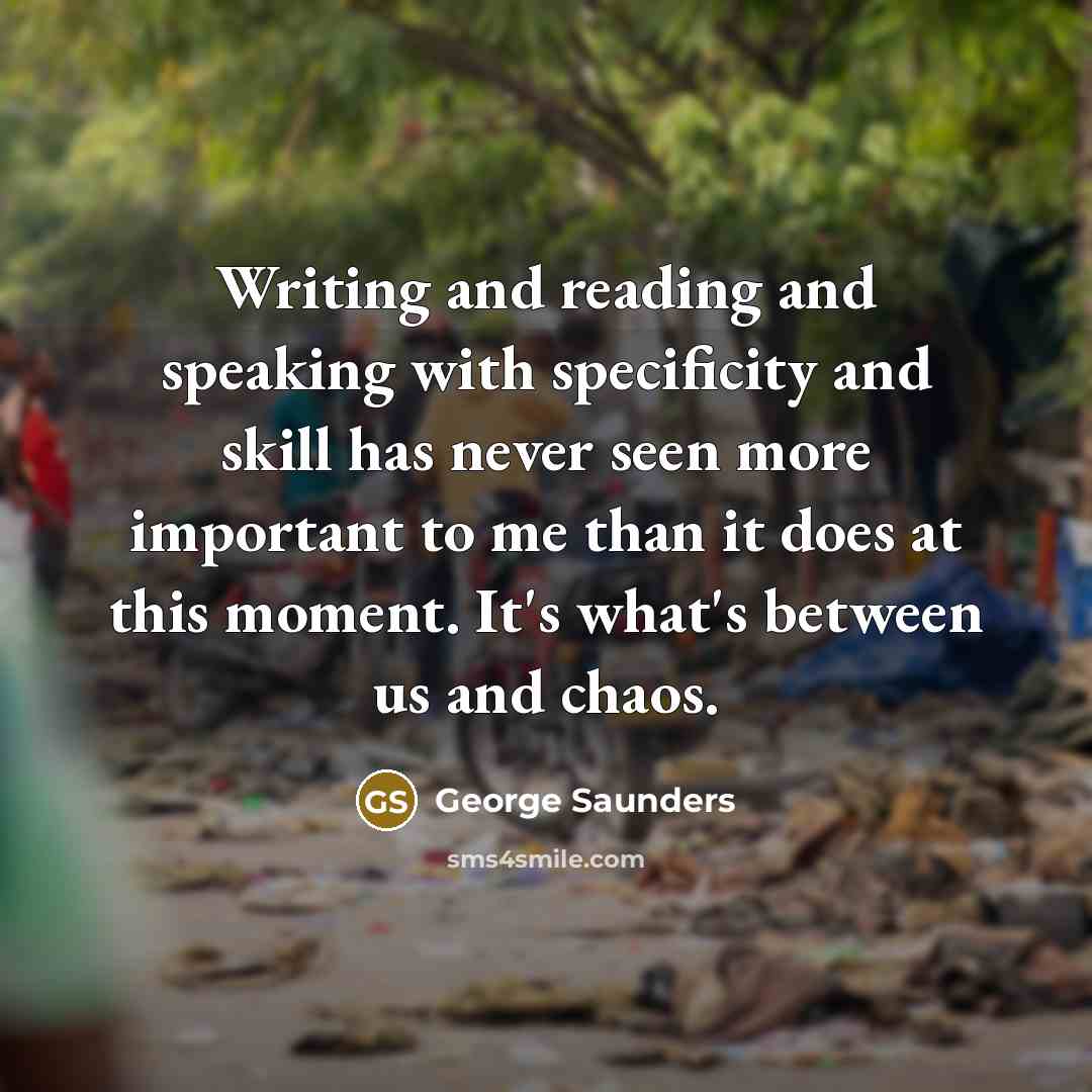 “Writing and reading and speaking with specificity and skill has never seen more important to me than it does at this moment. It's what's between us and chaos.” quote by George Saunders
