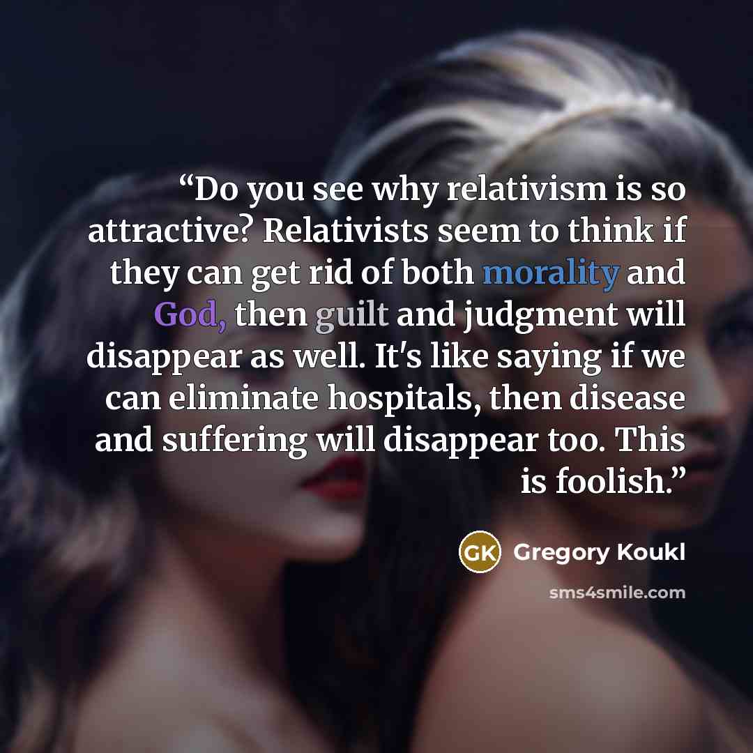 “Do you see why relativism is so attractive? Relativists seem to think if they can get rid of both morality and God, then guilt and judgment will disappear as well. It's like saying if we can eliminate hospitals, then disease and suffering will disappear too. This is foolish.” quote by Gregory Koukl