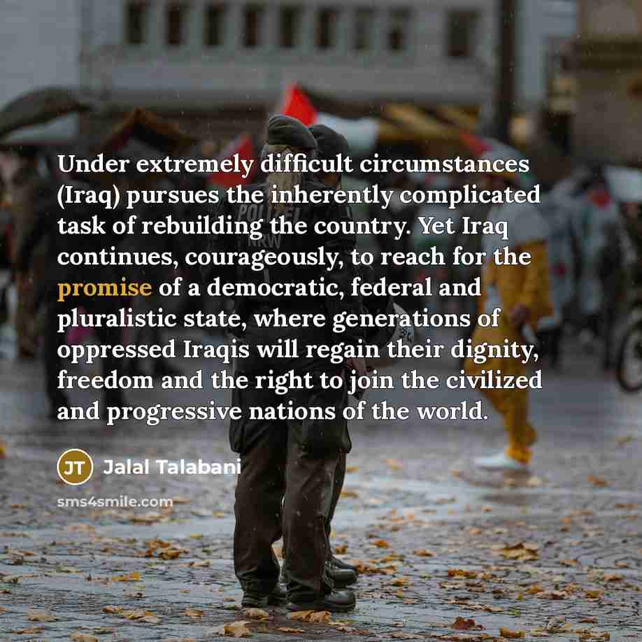 “Under extremely difficult circumstances (Iraq) pursues the inherently complicated task of rebuilding the country. Yet Iraq continues, courageously, to reach for the promise of a democratic, federal and pluralistic state, where generations of oppressed Iraqis will regain their dignity, freedom and…” quote by Jalal Talabani