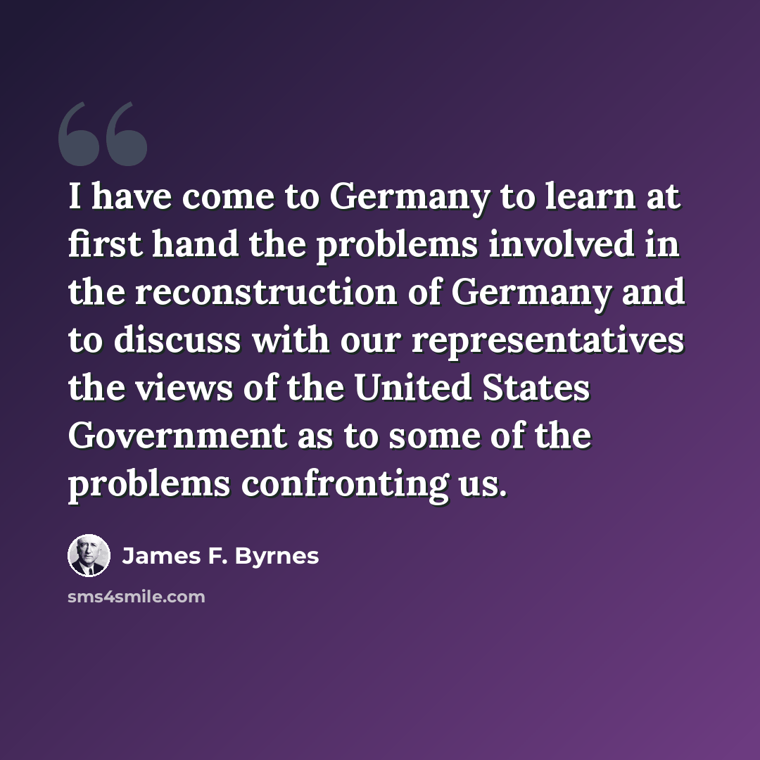 “I have come to Germany to learn at first hand the problems involved in the reconstruction of Germany and to discuss with our representatives the views of the United States Government as to some of the problems confronting us.” quote by James F. Byrnes