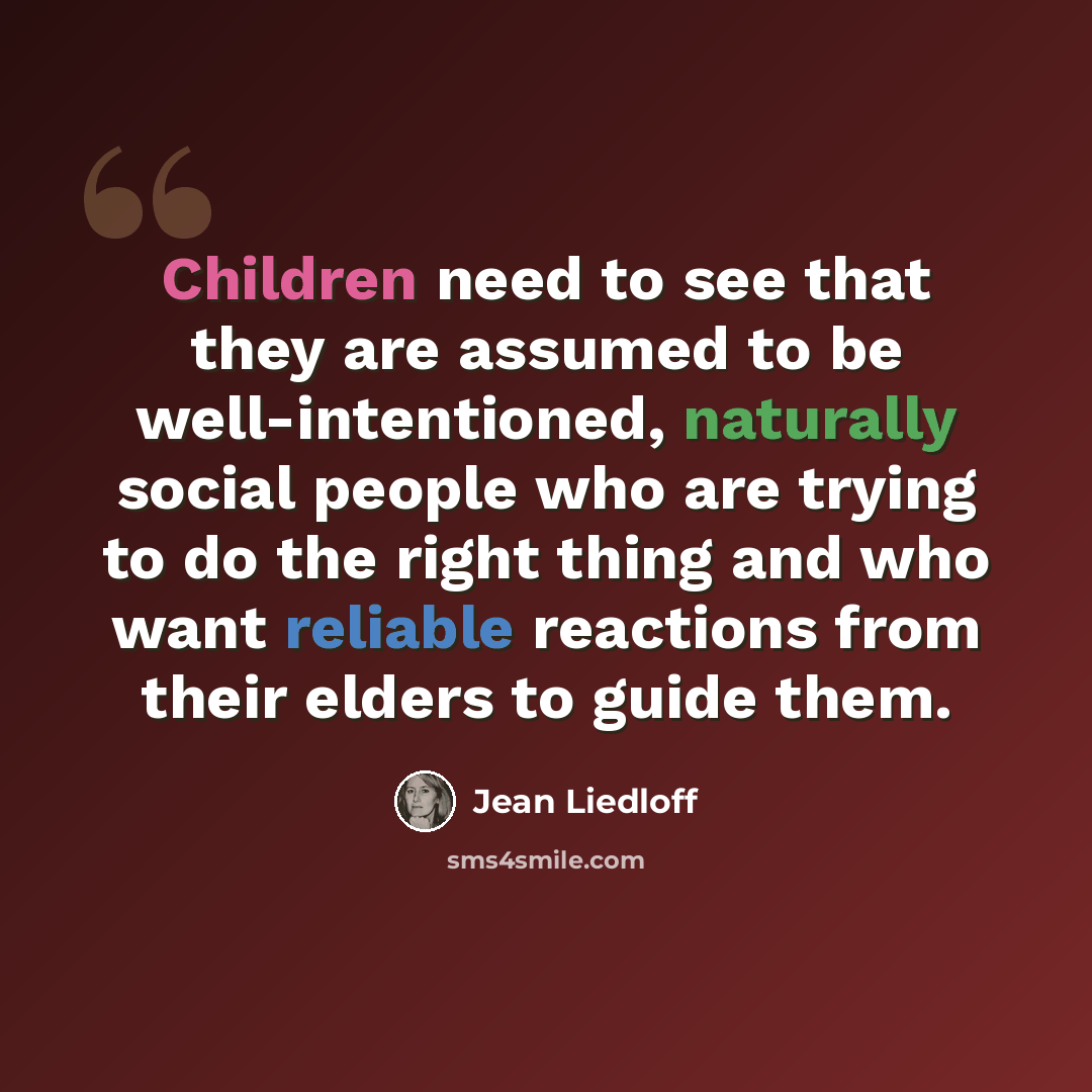“Children need to see that they are assumed to be well-intentioned, naturally social people who are trying to do the right thing and who want reliable reactions from their elders to guide them.” quote by Jean Liedloff