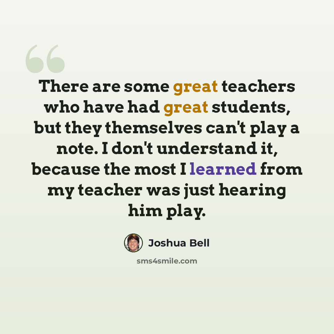 “There are some great teachers who have had great students, but they themselves can't play a note. I don't understand it, because the most I learned from my teacher was just hearing him play.” quote by Joshua Bell