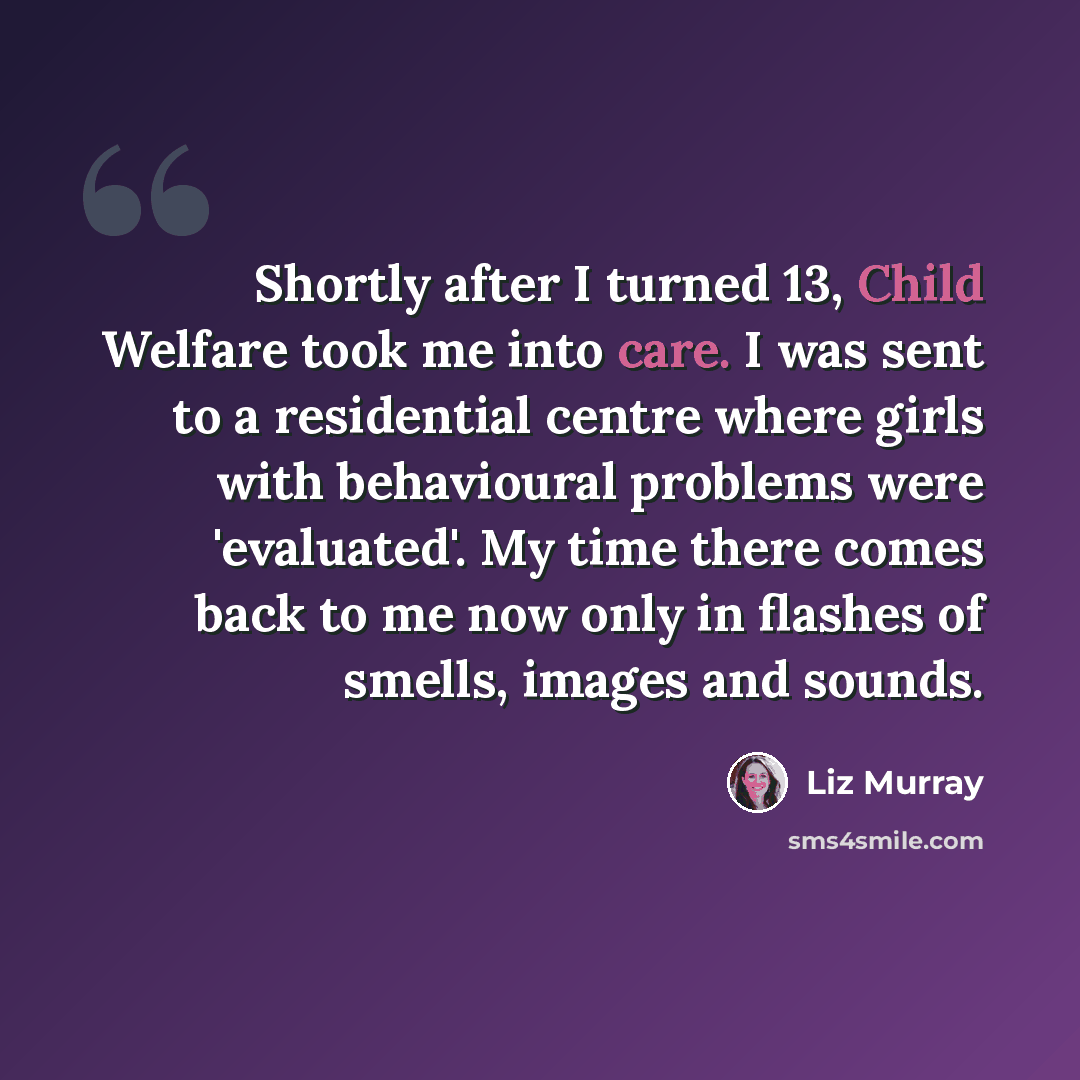 “Shortly after I turned 13, Child Welfare took me into care. I was sent to a residential centre where girls with behavioural problems were 'evaluated'. My time there comes back to me now only in flashes of smells, images and sounds.” quote by Liz Murray