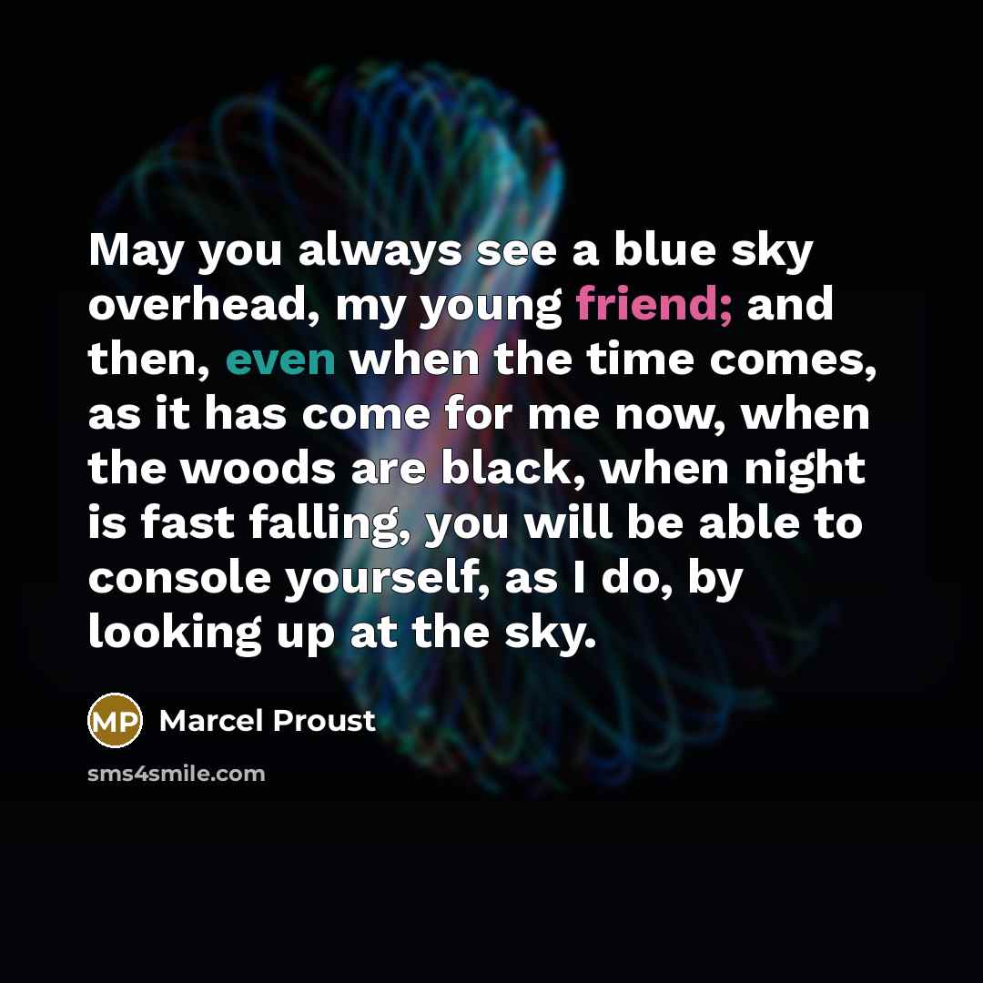 “May you always see a blue sky overhead, my young friend; and then, even when the time comes, as it has come for me now, when the woods are black, when night is fast falling, you will be able to console yourself, as I do, by looking up at the sky.” quote by Marcel Proust