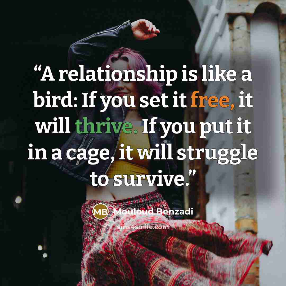“A relationship is like a bird: If you set it free, it will thrive. If you put it in a cage, it will struggle to survive.” quote by Mouloud Benzadi