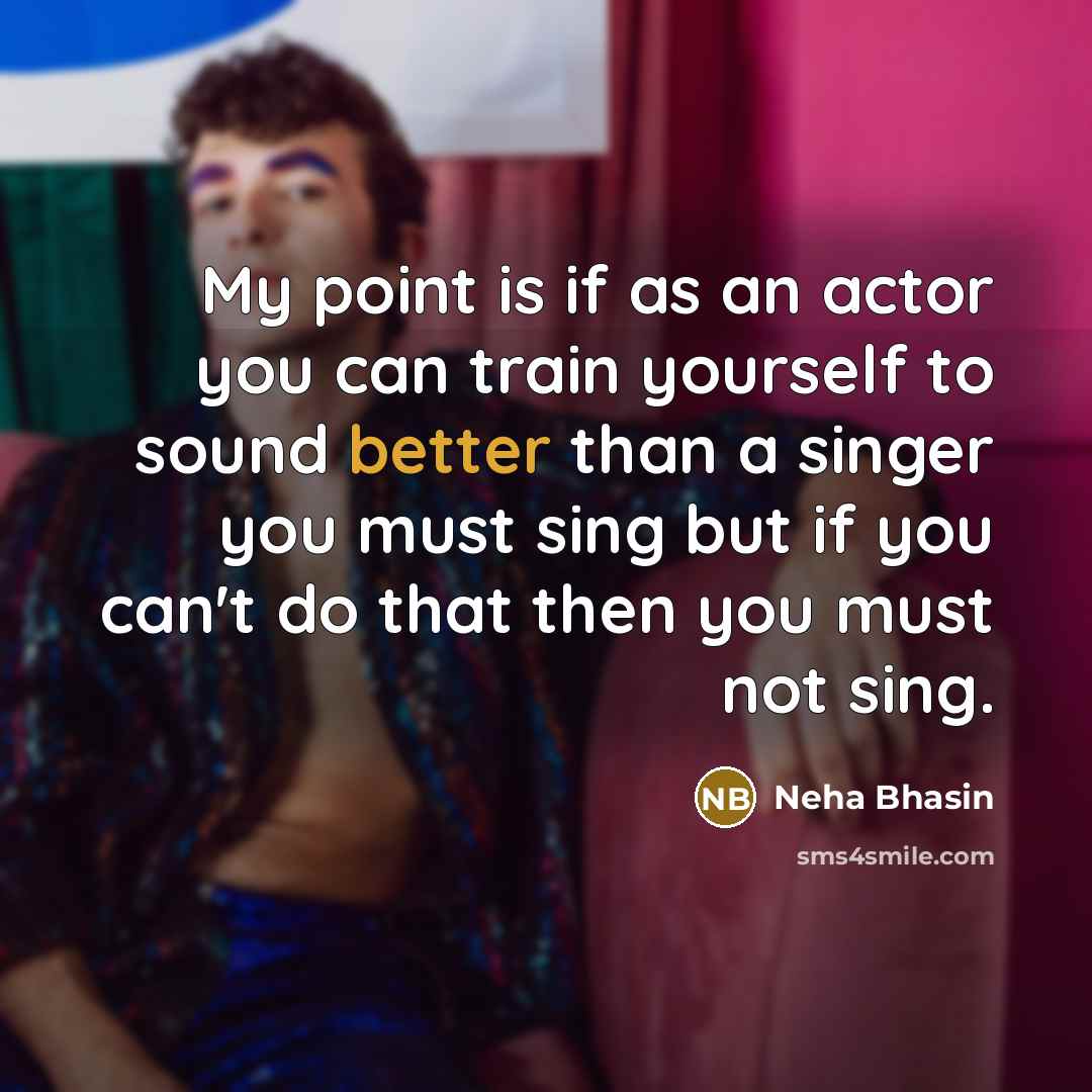 “My point is if as an actor you can train yourself to sound better than a singer you must sing but if you can't do that then you must not sing.” quote by Neha Bhasin