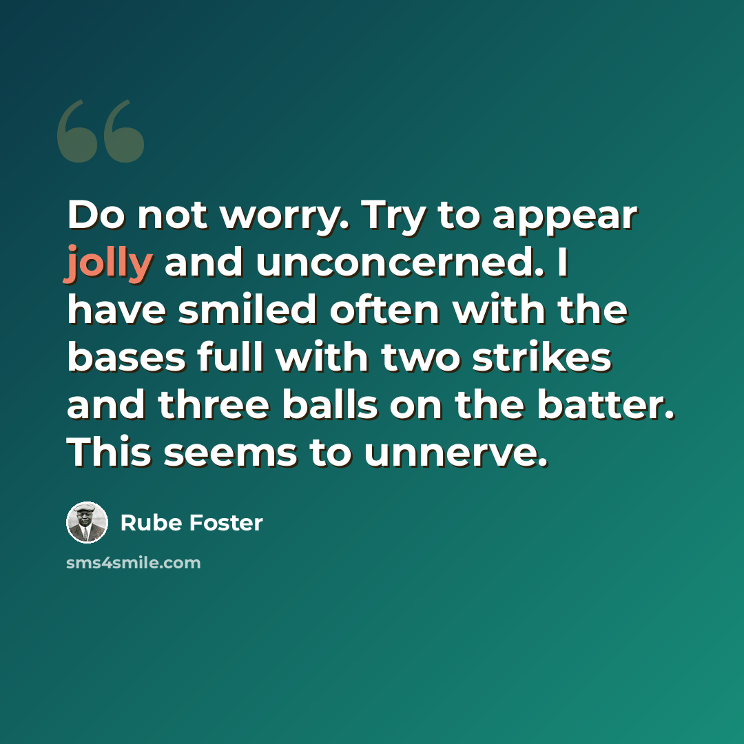 “Do not worry. Try to appear jolly and unconcerned. I have smiled often with the bases full with two strikes and three balls on the batter. This seems to unnerve.” quote by Rube Foster