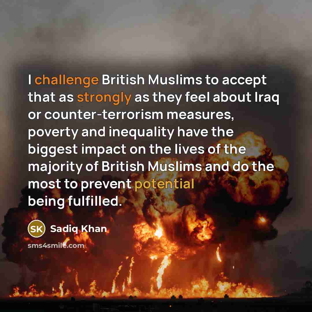 “I challenge British Muslims to accept that as strongly as they feel about Iraq or counter-terrorism measures, poverty and inequality have the biggest impact on the lives of the majority of British Muslims and do the most to prevent potential being fulfilled.” quote by Sadiq Khan