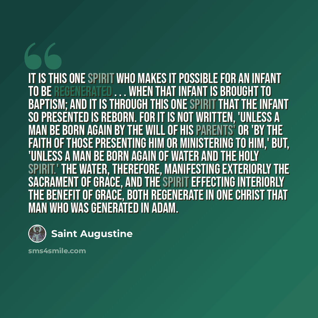“It is this one Spirit who makes it possible for an infant to be regenerated . . . when that infant is brought to baptism; and it is through this one Spirit that the infant so presented is reborn. For it is not written, 'Unless a man be born again by the will of his parents' or 'by the faith of…” quote by Saint Augustine