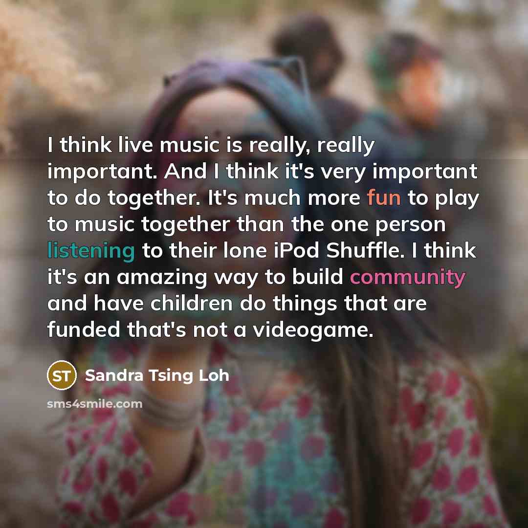 “I think live music is really, really important. And I think it's very important to do together. It's much more fun to play to music together than the one person listening to their lone iPod Shuffle. I think it's an amazing way to build community and have children do things that are funded that's…” quote by Sandra Tsing Loh