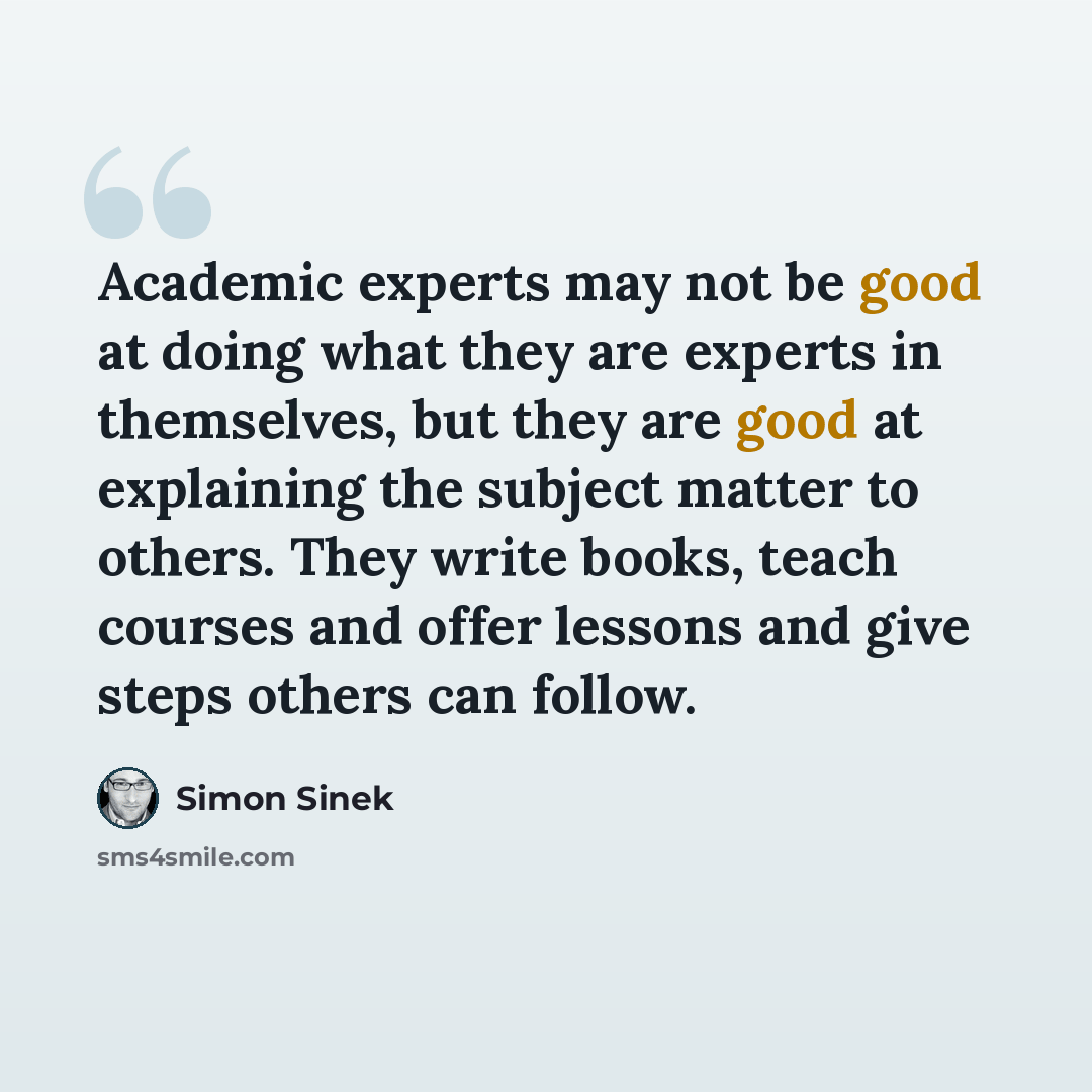 “Academic experts may not be good at doing what they are experts in themselves, but they are good at explaining the subject matter to others. They write books, teach courses and offer lessons and give steps others can follow.” quote by Simon Sinek