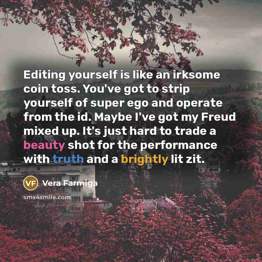 “Editing yourself is like an irksome coin toss. You've got to strip yourself of super ego and operate from the id. Maybe I've got my Freud mixed up. It's just hard to trade a beauty shot for the performance with truth and a brightly lit zit.” quote by Vera Farmiga
