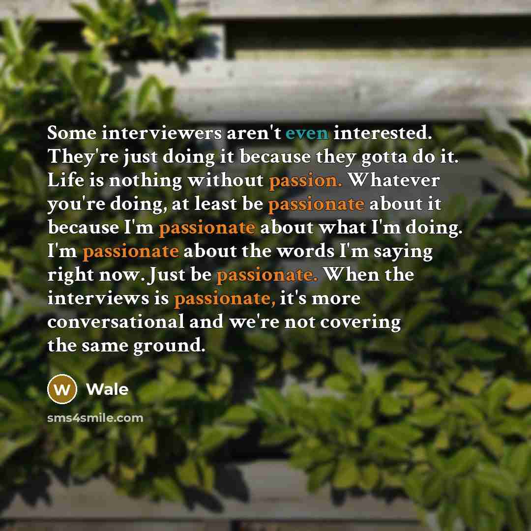 “Some interviewers aren't even interested. They're just doing it because they gotta do it. Life is nothing without passion. Whatever you're doing, at least be passionate about it because I'm passionate about what I'm doing. I'm passionate about the words I'm saying right now. Just be passionate…” quote by Wale