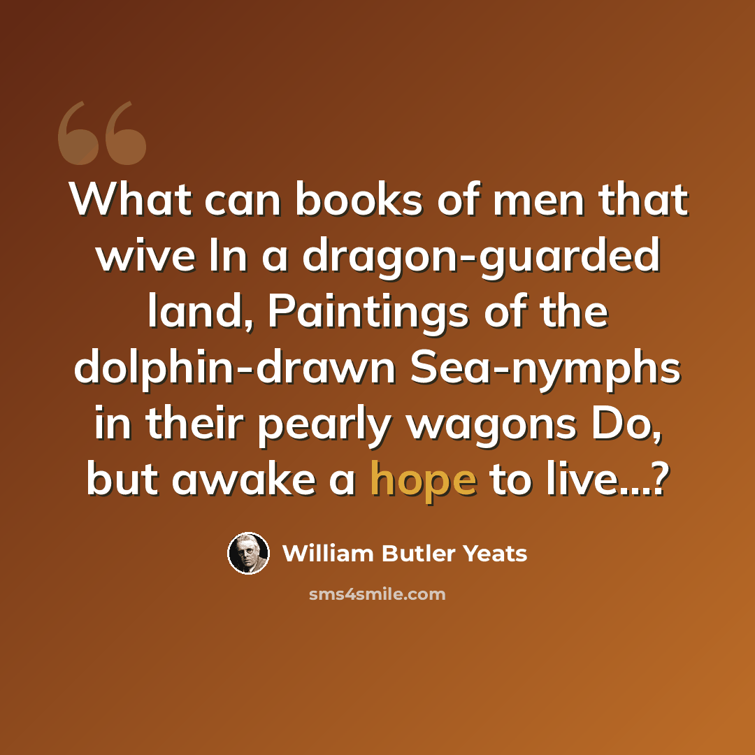 “What can books of men that wive In a dragon-guarded land, Paintings of the dolphin-drawn Sea-nymphs in their pearly wagons Do, but awake a hope to live...?” quote by William Butler Yeats